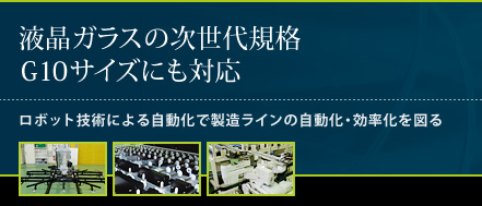 液晶ガラスの次世代企画G10サイズにも対応。ロボット技術による自動化で製造ラインの自動化・効率化を図る