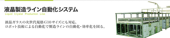 液晶製造ライン自動化システム 液晶ガラスの次世代規格　G10サイズにも対応。
ロボット技術による自動化で製造ラインの自動化・効率化を図る。
