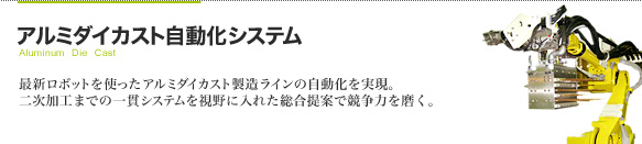 アルミダイカスト自動化システム 最新ロボットを使ったアルミダイカスト製造ラインの自動化を実現。
二次加工までの一貫システムを視野に入れた総合提案で競争力を磨く。
