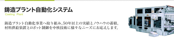 鋳造プラント自動化システム 鋳造プラント自動化事業へ取り組み、50年以上の実績とノウハウの蓄積。
材料供給装置とロボット制御を中核技術に様々なニーズにお応えします。
