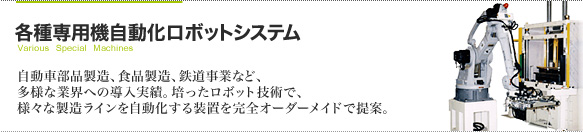 各種専用機自動化システム 自動車部品製造、食品製造、鉄道事業など、多様な業界への導入実績。
培ったロボット技術で、様々な製造ラインを自動化する装置を完全オーダーメイドで提案。
