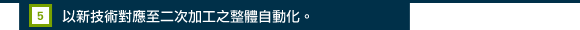 5.以新技術對應至二次加工之整體自動化。