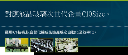 對應液晶玻璃次世代企畫G10Size。運用R/B技術,以自動化達成製造產線之自動化及效率化。