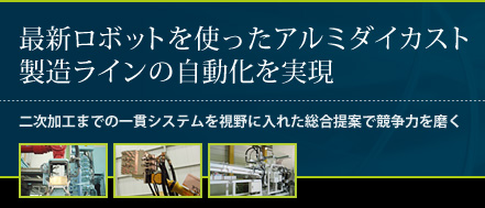 最新ロボットを使ったアルミダイカスト製造ラインの自動化を実現。二次加工までの一貫システムを視野に入れた総合提案で競争力を磨く。