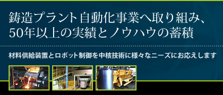 鋳造プラント自動化事業へ取り組み、50年以上の実績とノウハウの蓄積材料供給装置とロボット制御を中核技術に様々なニーズにお応えします。