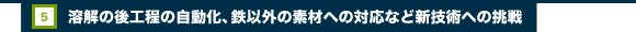 5.溶解の後工程の自動化、鉄以外の素材への対応など新技術への挑戦
