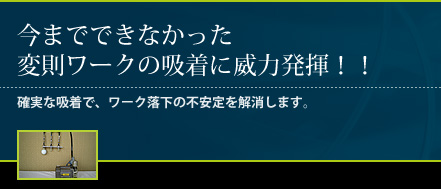 今までできなかった変則ワークの吸着に威力発揮！！確実な吸着で、ワーク落下の不安定を解消します。