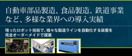 自動車部品製造、食品製造、鉄道事業など、多様な業界への導入実績。培ったロボット技術で、様々な製造ラインを自動化する装置を完全オーダーメイドで提案