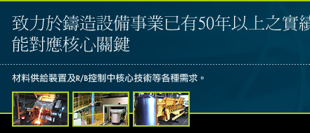 致力於鑄造設備事業已有50年以上之實績,能對應核心關鍵材料供給裝置及R/B控制中核心技術等各種需求。