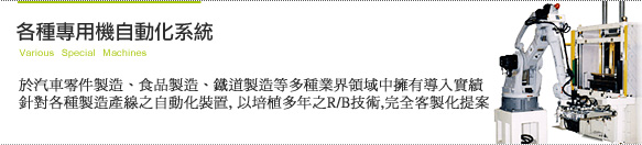 [各種專用機自動化系統]於汽車零件製造、食品製造、鐵道製造等多種業界領域中擁有導入實績。針對各種製造產線之自動化裝置, 以培植多年之R/B技術,完全客製化提案。