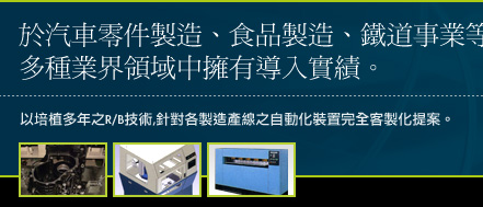 於汽車零件製造、食品製造、鐵道事業等多種業界領域中擁有導入實績。以培植多年之R/B技術,針對各製造產線之自動化裝置完全客製化提案。