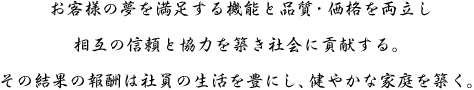 お客様の夢を満足する機能と品質・価格を両立し
相互の信頼と協力を築き社会に貢献する。
その結果の報酬は社員の生活を豊にし、健やかな家庭を築く。