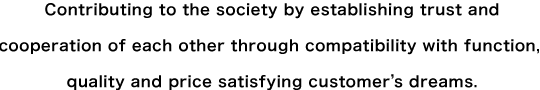 Contributing to the society by establishing trust and cooperation of each other through compatibility with function, quality and price satisfying customer’s dreams.