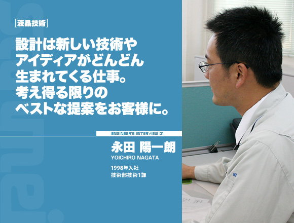 液晶技術：設計は新しい技術やアイディアがどんどん生まれて来る仕事。考え得る限りのベストな提案をお客様に。【永田陽一朗】1998年入社 技術部技術1課