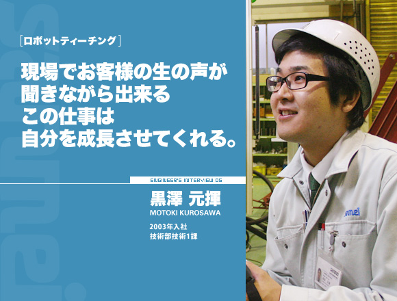 ロボットティーチング：現場でお客様の生の声が聞きながら出来るこの仕事は自分を成長させてくれる。【黒澤 元揮】2003年入社 技術部技術１課