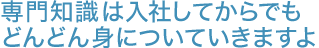 専門知識は入社してからでもどんどん身についていきますよ